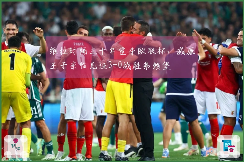 维拉时隔三十年重夺欧联杯，威廉王子亲临见证3-0战胜弗赖堡