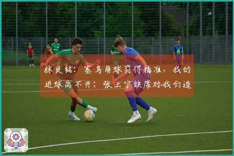 林良铭:塞鸟角球罚得精准,我的进球离不开;张玉宁缺席对我们造成了影响