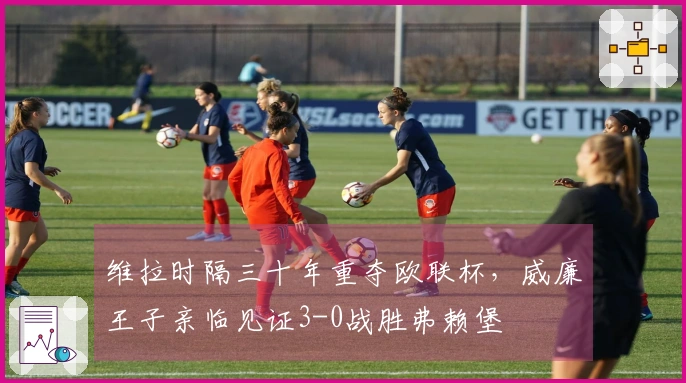 维拉时隔三十年重夺欧联杯，威廉王子亲临见证3-0战胜弗赖堡