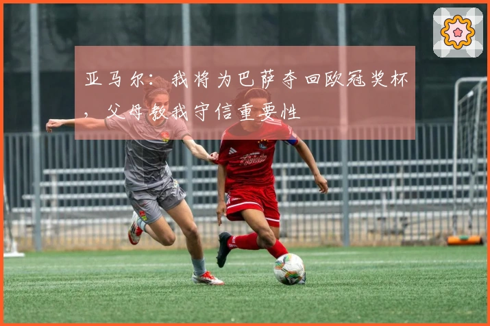 亚马尔:我将为巴萨夺回欧冠奖杯,父母教我守信重要性
