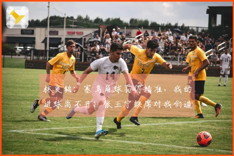 林良铭：塞鸟角球罚得精准，我的进球离不开；张玉宁缺席对我们造成了影响